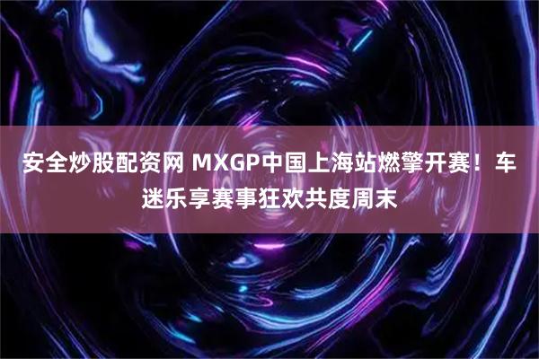 安全炒股配资网 MXGP中国上海站燃擎开赛！车迷乐享赛事狂欢共度周末