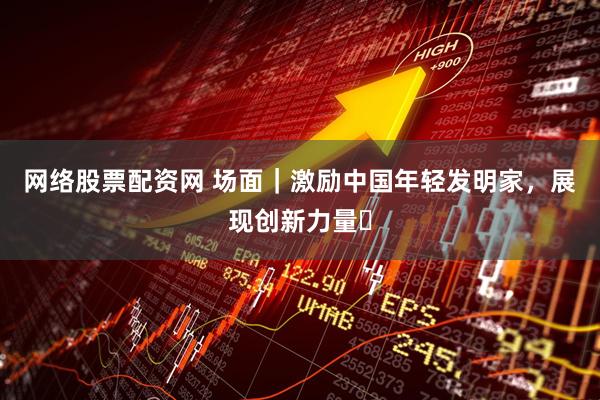 网络股票配资网 场面｜激励中国年轻发明家，展现创新力量​