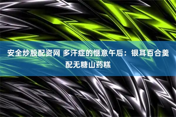 安全炒股配资网 多汗症的惬意午后：银耳百合羹配无糖山药糕