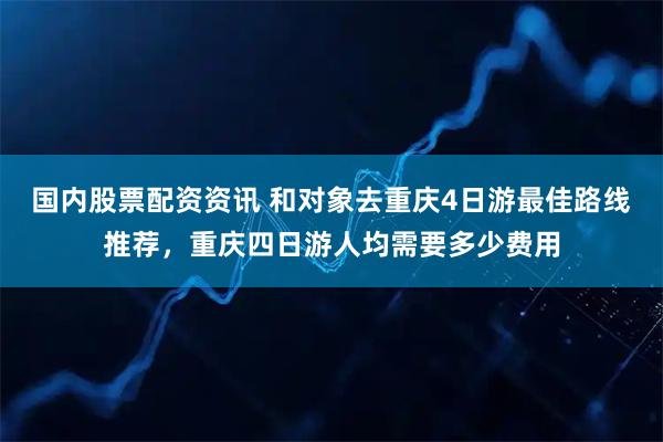 国内股票配资资讯 和对象去重庆4日游最佳路线推荐，重庆四日游人均需要多少费用