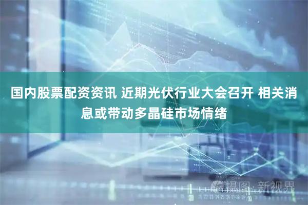 国内股票配资资讯 近期光伏行业大会召开 相关消息或带动多晶硅市场情绪
