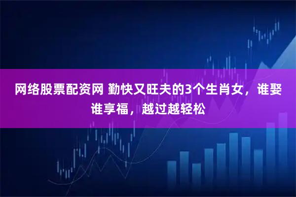 网络股票配资网 勤快又旺夫的3个生肖女，谁娶谁享福，越过越轻松