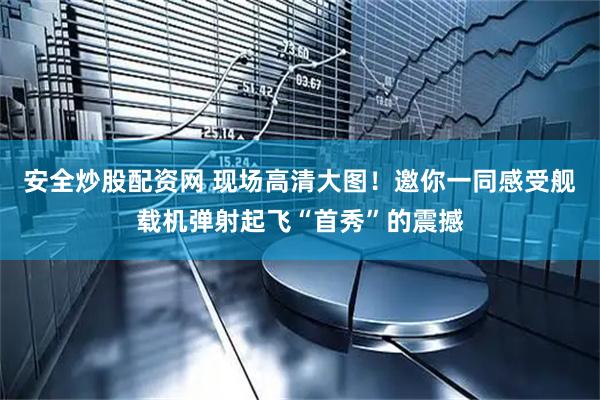 安全炒股配资网 现场高清大图！邀你一同感受舰载机弹射起飞“首秀”的震撼