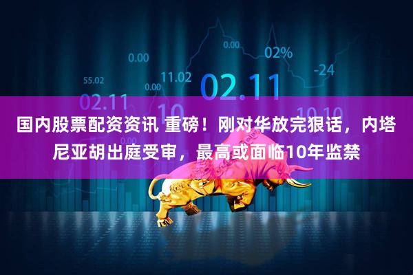 国内股票配资资讯 重磅！刚对华放完狠话，内塔尼亚胡出庭受审，最高或面临10年监禁