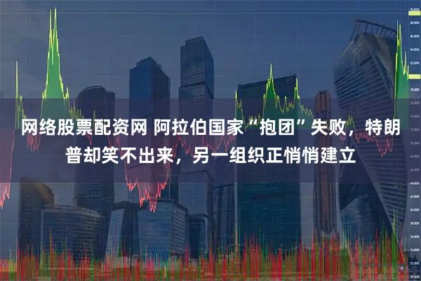 网络股票配资网 阿拉伯国家“抱团”失败，特朗普却笑不出来，另一组织正悄悄建立