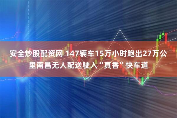 安全炒股配资网 147辆车15万小时跑出27万公里南昌无人配送驶入“真香”快车道