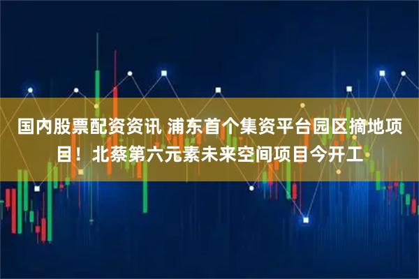 国内股票配资资讯 浦东首个集资平台园区摘地项目！北蔡第六元素未来空间项目今开工