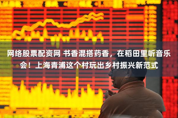 网络股票配资网 书香混搭药香，在稻田里听音乐会！上海青浦这个村玩出乡村振兴新范式