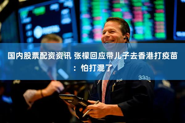国内股票配资资讯 张檬回应带儿子去香港打疫苗：怕打混了