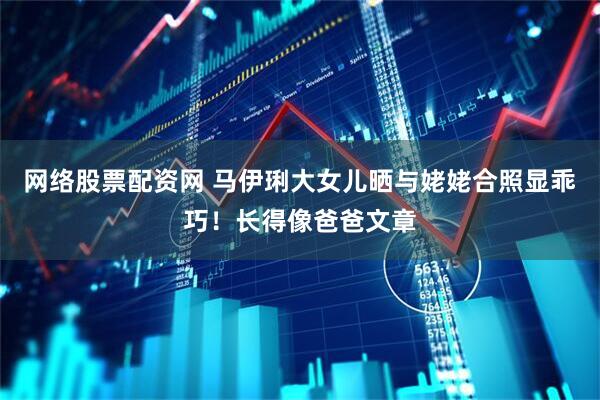 网络股票配资网 马伊琍大女儿晒与姥姥合照显乖巧！长得像爸爸文章