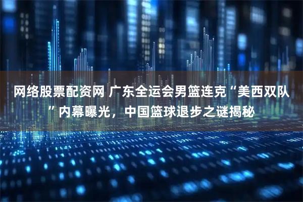 网络股票配资网 广东全运会男篮连克“美西双队”内幕曝光，中国篮球退步之谜揭秘