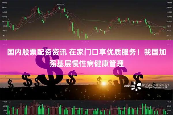 国内股票配资资讯 在家门口享优质服务！我国加强基层慢性病健康管理