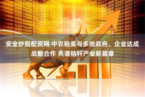 安全炒股配资网 中农秸美与多地政府、企业达成战略合作 共谱秸秆产业新篇章