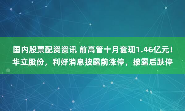 国内股票配资资讯 前高管十月套现1.46亿元！华立股份，利好消息披露前涨停，披露后跌停