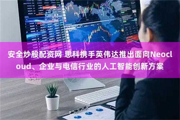 安全炒股配资网 思科携手英伟达推出面向Neocloud、企业与电信行业的人工智能创新方案