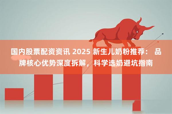 国内股票配资资讯 2025 新生儿奶粉推荐： 品牌核心优势深度拆解，科学选奶避坑指南