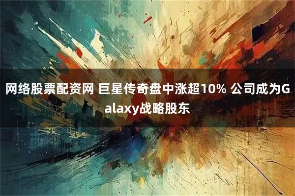 网络股票配资网 巨星传奇盘中涨超10% 公司成为Galaxy战略股东