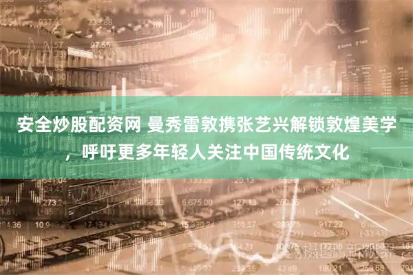 安全炒股配资网 曼秀雷敦携张艺兴解锁敦煌美学，呼吁更多年轻人关注中国传统文化