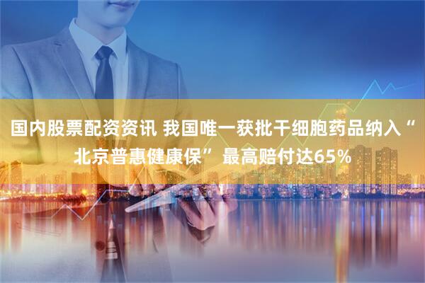 国内股票配资资讯 我国唯一获批干细胞药品纳入“北京普惠健康保” 最高赔付达65%