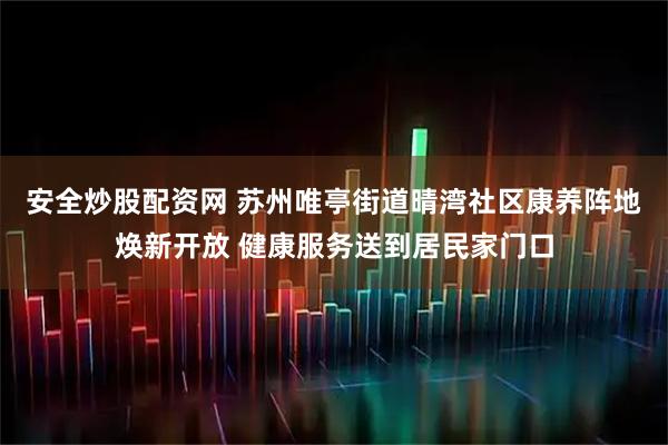 安全炒股配资网 苏州唯亭街道晴湾社区康养阵地焕新开放 健康服务送到居民家门口