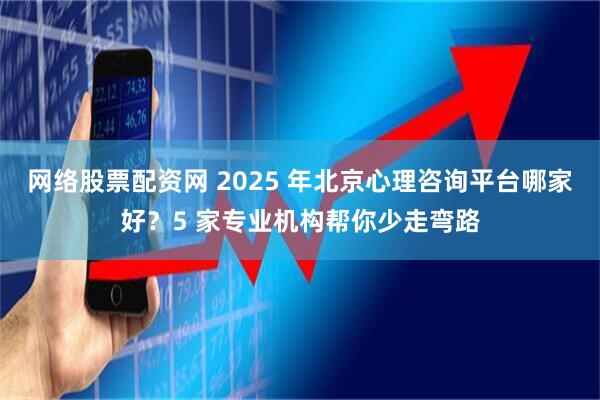 网络股票配资网 2025 年北京心理咨询平台哪家好？5 家专业机构帮你少走弯路