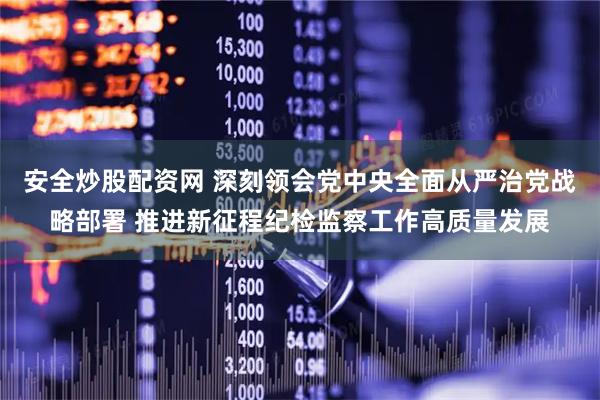 安全炒股配资网 深刻领会党中央全面从严治党战略部署 推进新征程纪检监察工作高质量发展