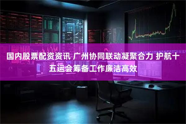 国内股票配资资讯 广州协同联动凝聚合力 护航十五运会筹备工作廉洁高效