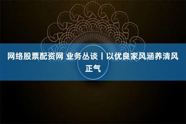 网络股票配资网 业务丛谈丨以优良家风涵养清风正气