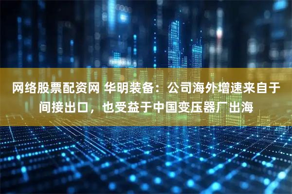 网络股票配资网 华明装备：公司海外增速来自于间接出口，也受益于中国变压器厂出海
