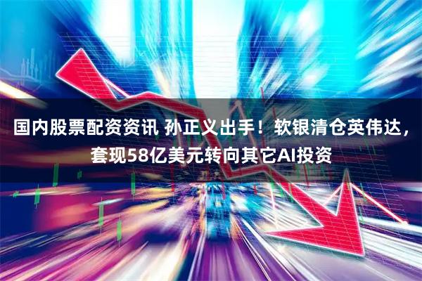 国内股票配资资讯 孙正义出手！软银清仓英伟达，套现58亿美元转向其它AI投资