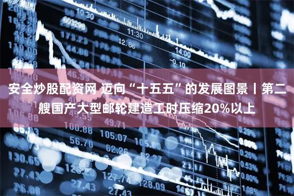 安全炒股配资网 迈向“十五五”的发展图景丨第二艘国产大型邮轮建造工时压缩20%以上