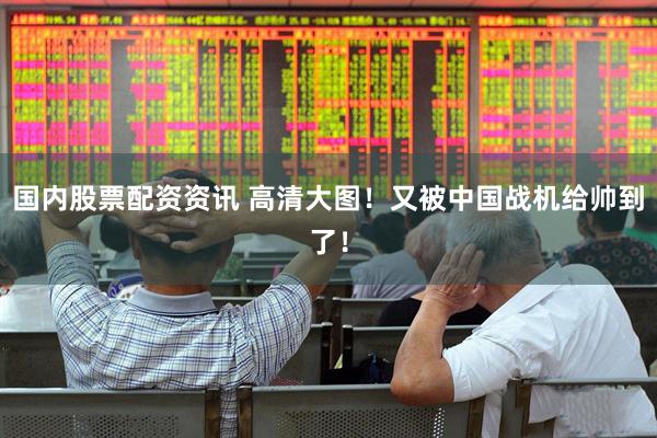 国内股票配资资讯 高清大图！又被中国战机给帅到了！