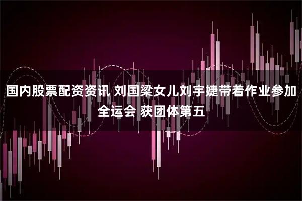 国内股票配资资讯 刘国梁女儿刘宇婕带着作业参加全运会 获团体第五