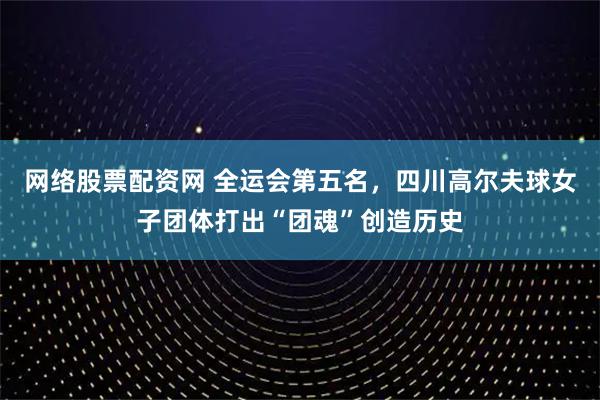 网络股票配资网 全运会第五名，四川高尔夫球女子团体打出“团魂”创造历史