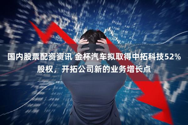 国内股票配资资讯 金杯汽车拟取得中拓科技52%股权，开拓公司新的业务增长点