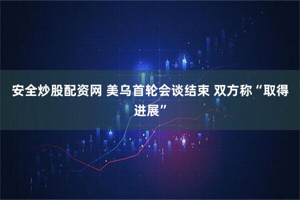 安全炒股配资网 美乌首轮会谈结束 双方称“取得进展”