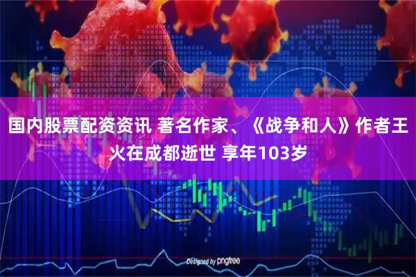 国内股票配资资讯 著名作家、《战争和人》作者王火在成都逝世 享年103岁