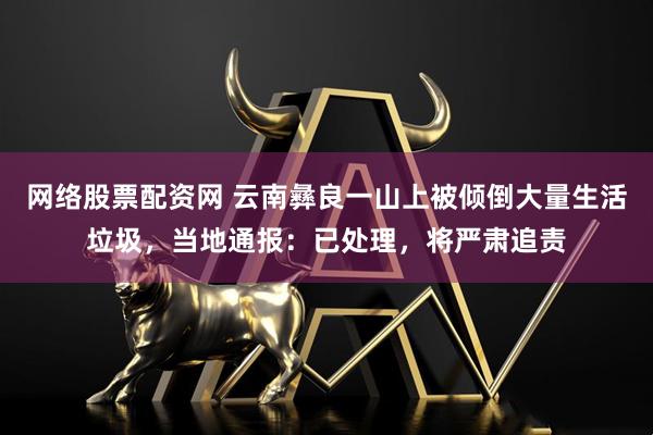 网络股票配资网 云南彝良一山上被倾倒大量生活垃圾，当地通报：已处理，将严肃追责