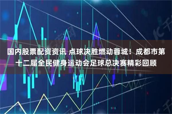 国内股票配资资讯 点球决胜燃动蓉城！成都市第十二届全民健身运动会足球总决赛精彩回顾