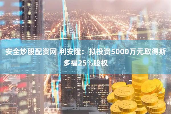 安全炒股配资网 利安隆：拟投资5000万元取得斯多福25%股权