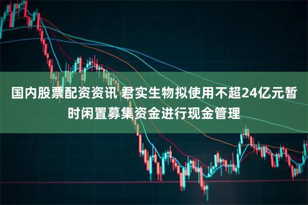 国内股票配资资讯 君实生物拟使用不超24亿元暂时闲置募集资金进行现金管理