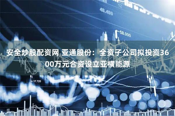 安全炒股配资网 亚通股份：全资子公司拟投资3600万元合资设立亚横能源