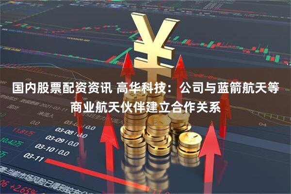 国内股票配资资讯 高华科技：公司与蓝箭航天等商业航天伙伴建立合作关系