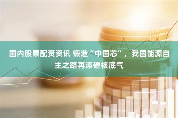 国内股票配资资讯 锻造“中国芯”，我国能源自主之路再添硬核底气