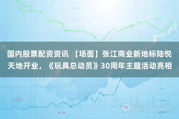 国内股票配资资讯 【场面】张江商业新地标陆悦天地开业，《玩具总动员》30周年主题活动亮相