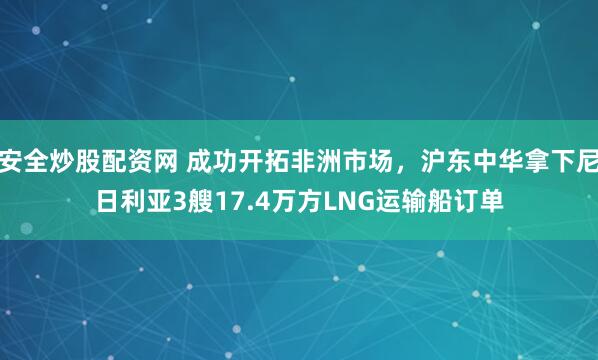 安全炒股配资网 成功开拓非洲市场，沪东中华拿下尼日利亚3艘17.4万方LNG运输船订单