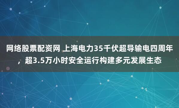 网络股票配资网 上海电力35千伏超导输电四周年，超3.5万小时安全运行构建多元发展生态