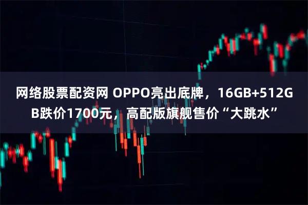 网络股票配资网 OPPO亮出底牌，16GB+512GB跌价1700元，高配版旗舰售价“大跳水”