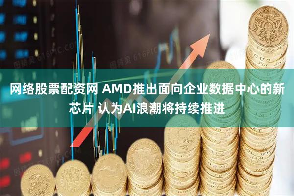 网络股票配资网 AMD推出面向企业数据中心的新芯片 认为AI浪潮将持续推进