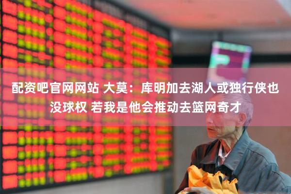 配资吧官网网站 大莫：库明加去湖人或独行侠也没球权 若我是他会推动去篮网奇才